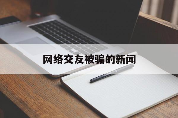 网络交友被骗的新闻(网络交友被骗警方提醒)